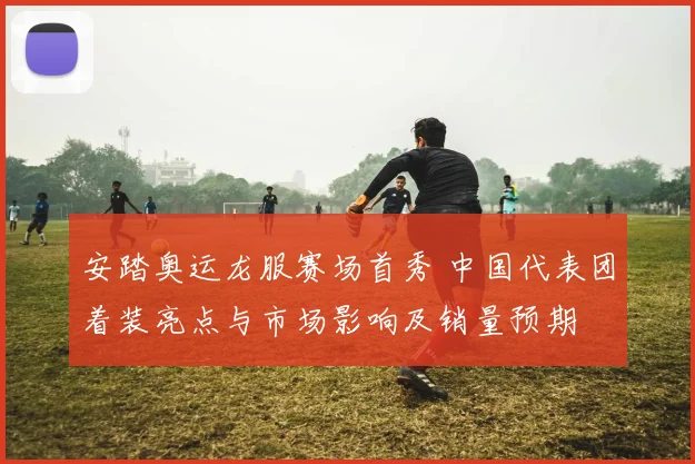 安踏奥运龙服赛场首秀 中国代表团着装亮点与市场影响及销量预期