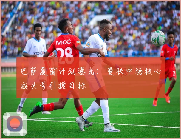 巴萨夏窗计划曝光：曼联中场核心成头号引援目标