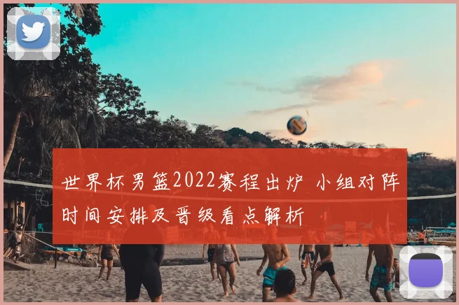 世界杯男篮2022赛程出炉 小组对阵时间安排及晋级看点解析