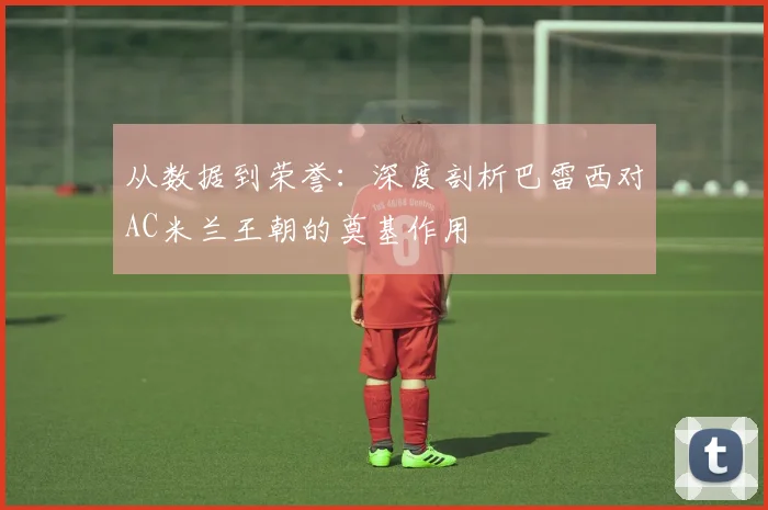 从数据到荣誉：深度剖析巴雷西对AC米兰王朝的奠基作用