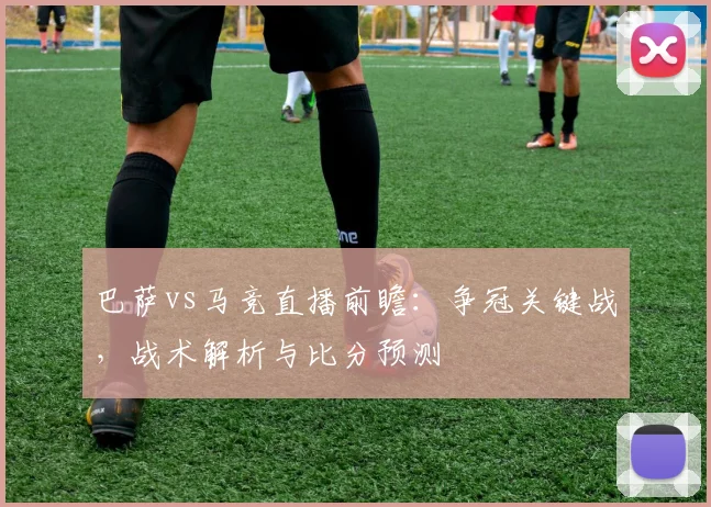 巴萨vs马竞直播前瞻：争冠关键战，战术解析与比分预测