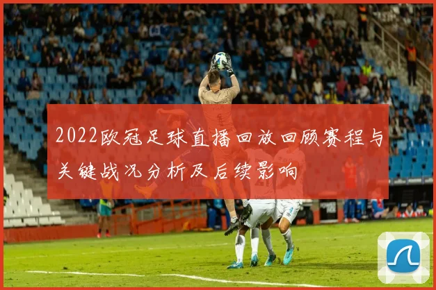 2022欧冠足球直播回放回顾赛程与关键战况分析及后续影响