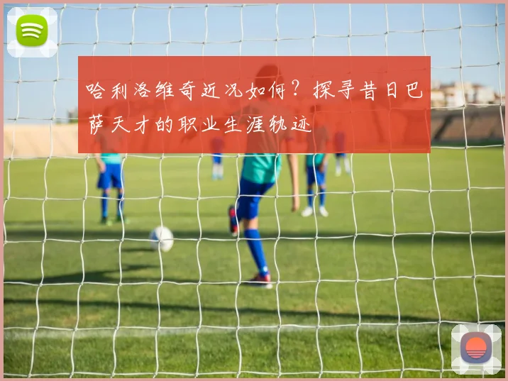 哈利洛维奇近况如何？探寻昔日巴萨天才的职业生涯轨迹