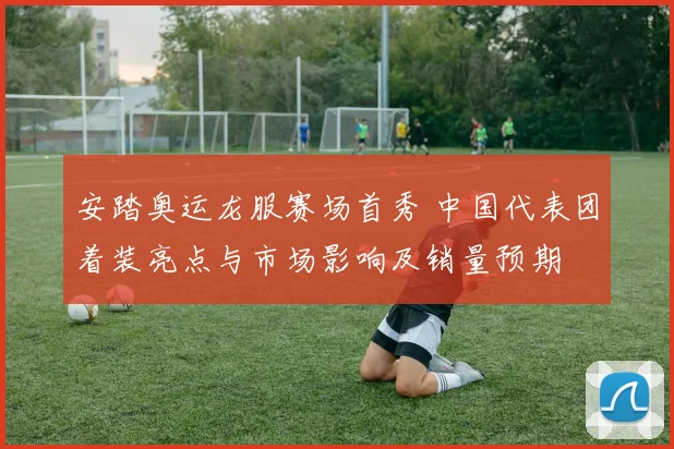 安踏奥运龙服赛场首秀 中国代表团着装亮点与市场影响及销量预期